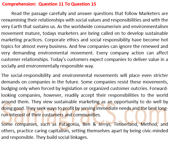          Read the passage carefully and answer questions that follow Marketers are reexamining their relationships with social values and responsibilities and with the very Earth that sustains us. As the worldwide consumerism and environmentalism movement mature, todays marketers are being called on to develop sustainable marketing practices. Corporate ethics and social responsibility have become hot topics for almost every business. And few companies can ignore the renewed and very demanding environmental movement. Every company action can affect customer relationships. Today’s customers expect companies to deliver value in a socially and environmentally responsible way.  The social-responsibility and environmental movements will place even stricter demands on companies in the future. Some companies resist these movements, budging only when forced by legislation or organized customer outcries. Forward-looking companies, however, readily accept their responsibilities to the world around them. They view sustainable marketing as an opportunity to do well by doing good. They seek ways to profit by serving immediate needs and the best long-run interest of their customers and communities.  Some companies, such as Patagonia, Ben & Jerrys, Timberland, Method, and others, practice caring capitalism, setting themselves apart by being civic-minded and responsible. They build social linkages.  What do farsighted companies prefer? 1. Sustainable marketing 2. Legislative compulsion 3. Organized consumer pressure 4. Status quo in the market