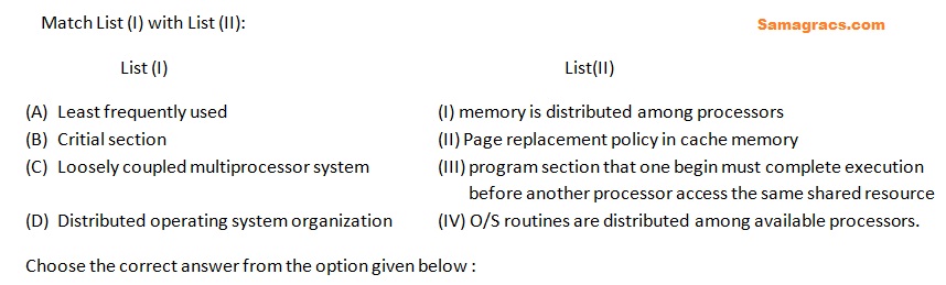 (A)	Least frequently used				(I) memory is distributed among processors
(B)	Critial section 					(II) Page replacement policy in cache memory
(C)	Loosely coupled multiprocessor system		(III) program section that one begin must complete execution
						       before another processor access the same shared resource
(D)	Distributed operating system organization 	(IV) O/S routines are distributed among available processors.
