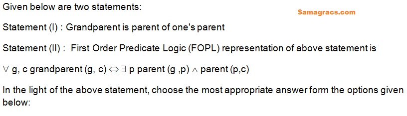 Given below are two statements:
Statement (I) : Grandparent is parent of one's parent 
Statement (II) :  First Order Predicate Logic (FOPL) representation of above statement is 
 g, c grandparent (g, c)   p parent (g ,p)  parent (p,c) 
In the light of the above statement, choose the most appropriate answer form the options given below:
