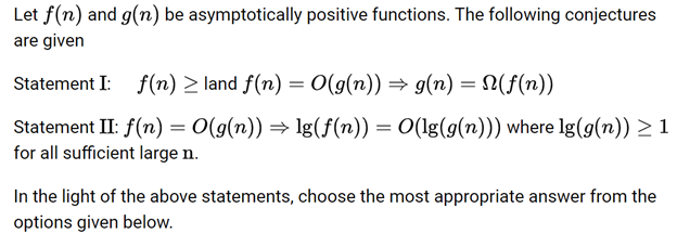Let f(n) and g(n) be asymptotically positive functions. The following conjectures are given
Statement I: f(n) land f(n) = O(g(n)) g(n) = (f(n))
Statement II: f(n) = O(g(n)) ⇒ 1g(f(n)) = O(lg(g(n))) where lg(g(n)) ≥ 1 for all sufficient large n.
In the light of the above statements, choose the most appropriate answer from the options given below.