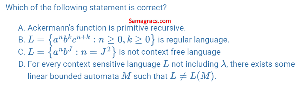 Which of the following statement is correct?
Samagracs.com
A. Ackermann's function is primitive recursive.
B. L = \{a ^ n * b ^ k * c ^ (n + k) / n >= 0, k >= 0\} is regular language.
C. L= tilde \ a ^ n * b ^ J / n = J ^ 2 \ is not context free language
D. For every context sensitive language L not including A, there exists some linear bounded automata M such that LL(M).