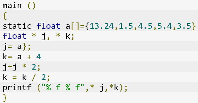 What is the output of following code?
1.	main ()
2.	{ 
3.	static float a[]={13.24,1.5,4.5,5.4,3.5}
4.	float * j, * k;
5.	j= a};
6.	k= a + 4
7.	j=j * 2;
8.	k = k / 2;
9.	printf ("% f % f",* j,*k);
10.	}
